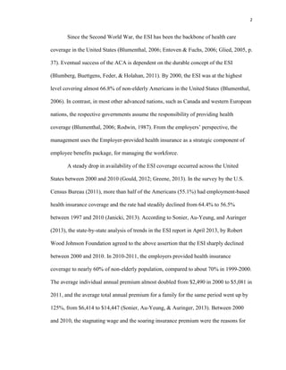 2
Since the Second World War, the ESI has been the backbone of health care
coverage in the United States (Blumenthal, 2006; Entoven & Fuchs, 2006; Glied, 2005, p.
37). Eventual success of the ACA is dependent on the durable concept of the ESI
(Blumberg, Buettgens, Feder, & Holahan, 2011). By 2000, the ESI was at the highest
level covering almost 66.8% of non-elderly Americans in the United States (Blumenthal,
2006). In contrast, in most other advanced nations, such as Canada and western European
nations, the respective governments assume the responsibility of providing health
coverage (Blumenthal, 2006; Rodwin, 1987). From the employers’ perspective, the
management uses the Employer-provided health insurance as a strategic component of
employee benefits package, for managing the workforce.
A steady drop in availability of the ESI coverage occurred across the United
States between 2000 and 2010 (Gould, 2012; Greene, 2013). In the survey by the U.S.
Census Bureau (2011), more than half of the Americans (55.1%) had employment-based
health insurance coverage and the rate had steadily declined from 64.4% to 56.5%
between 1997 and 2010 (Janicki, 2013). According to Sonier, Au-Yeung, and Auringer
(2013), the state-by-state analysis of trends in the ESI report in April 2013, by Robert
Wood Johnson Foundation agreed to the above assertion that the ESI sharply declined
between 2000 and 2010. In 2010-2011, the employers provided health insurance
coverage to nearly 60% of non-elderly population, compared to about 70% in 1999-2000.
The average individual annual premium almost doubled from $2,490 in 2000 to $5,081 in
2011, and the average total annual premium for a family for the same period went up by
125%, from $6,414 to $14,447 (Sonier, Au-Yeung, & Auringer, 2013). Between 2000
and 2010, the stagnating wage and the soaring insurance premium were the reasons for
 