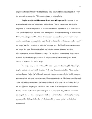 191
employees towards the universal health care plan, compared to those done earlier, before
the alternative, such as the ACA marketplace was not available.
Employer-sponsored insurance in the post-ACA period. In response to the
Research Question 1, the sample data studied in the current research did not support
migration of the retail employees in the Southern United States to the ACA marketplace.
The researcher believes the same trend could prevail in the retail industry in the Southern
United States in general. Validation of the current research findings however requires
studies much larger in scope in the area. Based on the results of the current study, even if
the employees have no desire to leave the employer-provided health insurance coverage,
the employers view the presence of the marketplace created under the act as an
alternative to the job-based health coverage. The researcher did not study in the current
research the aspect of employer-induced migration to the ACA marketplace, which
should be the focus of a future study.
The major components of the ACA became operational starting 2014, leaving the
employers in a wait and watch situation. Following the enactment of the ACA, retailers
such as Target, Trader Joe’s, Home Depot, and Macy’s stopped offering health insurance
coverage to the part-time employees and big corporates such as GE, Walgreen, IBM, and
Time Warner have announced major shifts in benefit strategies. For the other retailers a
me-too approach may be just a matter of time. If the ACA marketplace is viable in the
future, decision of the other retail employers to do away with the job-based insurance
coverage to the part-time employees could be a possibility. Some retail employers might
even consider shifting the burden of offering health coverage entirely to the federal
government.
 