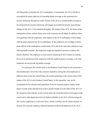 193
will financially overburden the ACA marketplace. Consequently, the ACA will fail to
accomplish the prime objective of extending health coverage to the uninsured low-
income Americans through tax credit. Failure of the ACA to include health coverage to
the uninsured low-income Americans will trigger socio-political turmoil, necessitating
changes in the ACA, if not repealed altogether. The impact of the ACA, the future of the
immigration reform, and the future state of the economy are all linked. In addition, there
is no guarantee that the employees, who migrate to the ACA marketplace will be happy
with the plans offered at the ACA marketplace. If the employees are not happy with the
plans offered at the marketplace created under ACA and at the same time employers stop
offering health insurance, the employees might put legislative pressure to address the
chaotic situation. The employers as such need to conduct post-ACA studies to evaluate
the level of satisfaction of the employees with the health insurance coverage, even if the
employers do not provide the health coverage.
In conclusion, the current study in the Southern United States by the researcher is
only fundamental. Given the wide economic disparities among the retail employees in
different states across the United States, the results pertaining to the current study of the
impact of the ACA in the Southern United States, by the researcher, may not be
extrapolated to the national retail population. Post-ACA period requires studies much
larger in scope at the national level to have greater insight in to the effect of the ACA on
the American retail industry. In the current study, the researcher did not investigate to the
extent and to what degree provision for federal subsidies in the ACA will discourage the
low-income employees to work more hours, which is another area for future research. In
the post-ACA period, employer-induced migration of the retail employees to the ACA
 