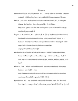195
References
American Association of Retired Persons. (n.d.). Glossary of health care terms. Retrieved
August 9, 2014 from http://www.aarp.org/health/affordable-care-act/glossary/
Adam, L. (2012, June 28). Supreme Court upholds health care law, 5-4, in victory for
Obama. The New York Times. Retrieved May 13, 2013 from
http://www.nytimes.com/2012/06/29/us/supreme-court-lets-health-law-largely-
stand.html?pagewanted=all
Ahlquist, G. D., Borromeo, P. F., & Saxena, S. B. (2011). The future of health insurance:
Demise of employer-sponsored coverage greatly exaggerated. Report, 1-14.
Retrieved from http://www.booz.com/global/home/what-we-think/reports-white-
papers/article-display/future-health-insurance-demise-
employer#prettyPhoto[iframes]/0/
American University. (n.d.). SPSS bivariate statistics. Social Science Research Lab,
Center for Teaching, Research, and Learning, 1-6. Retrieved August 16, 2014
from http://www.american.edu/ctrl/upload/spss_bivariate_statistics_spring_2010-
2.pdf
Anglim, A. (2011). Rule of thumb for minimum sample size for multiple regressions.
Retrieved June 17, 2014 from
http://stats.stackexchange.com/questions/10079/rules-of-thumb-for-minimum-
sample-size-for-multiple-regression/10105#10105
Aspen Institute. (n.d.). The retail trade workforce in the United States. 1-4. Retrieved
from http://www.aspenwsi.org/wordpress/wp-content/uploads/RetailOverview.pdf
 