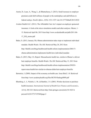 196
Austin, D., Luan, A., Wang, L., & Bhattacharya, J. (2013). Small increases to employer
premium could shift millions of people to the marketplace and add billions to
federal outlays. Health Affairs, 32(9), 1531-1537. doi:10.1377/hlthaff.2013.0522
Avalere Health LLC. (2011). The Affordable Care Act’s impact on employer sponsored
insurance: A look at the micro simulation models and other analyses. Memo, 1-
15. Retrieved April 06, 2013 from http://www.avalerehealth.net/pdfs/2011-06-
17_ESI_memo.pdf
Baker, S. (2013, January 30). Obama administration takes steps to implement individual
mandate. Health-Watch. The Hill. Retrieved May 28, 2013 from
http://thehill.com/blogs/healthwatch/health-reform-implementation/280117-
obama-administration-implements-health-laws-individual-mandate
Baker, S. (2013, May 13). Report: Massachusetts health law, similar to Obama’s, did not
hurt employer benefits. Health-Watch. The Hill. Retrieved May 13, 2013 from
http://thehill.com/blogs/healthwatch/health-reform-implementation/299293-
report-mass-health-law-similar-to-obamas-didnt-hurt-employer-benefits
Bernstein, J. (2009). Impact of the economy on health care. Issue Brief, 1-8. Retrieved
from http://www.academyhealth.org/files/HCFO/findings0809.pdf
Blumberg, L. J., Nichols, L. M., & Banthin, J. S. (2001). Worker decisions to purchase
health insurance. International Journal of Health Care Finance and Economics,
1(3-4), 305-325. Retrieved from http://link.springer.com/article/10.1023/A
percent3A1013771719760#page-2
 