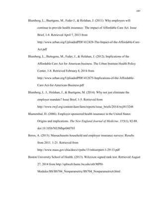 197
Blumberg, L., Buettgens, M., Feder J., & Holahan, J. (2011). Why employers will
continue to provide health insurance: The impact of Affordable Care Act. Issue
Brief, 1-8. Retrieved April 7, 2013 from
http://www.urban.org/UploadedPDF/412428-The-Impact-of-the-Affordable-Care-
Act.pdf
Blumberg, L., Buttegens, M., Feder, J., & Holahan, J. (2012), Implications of the
Affordable Care Act for American business. The Urban Institute Health Policy
Center, 1-8. Retrieved February 8, 2014 from
http://www.urban.org/UploadedPDF/412675-Implications-of-the-Affordable-
Care-Act-for-American-Business.pdf
Blumberg, L. J., Holahan, J., & Buettgens, M. (2014). Why not just eliminate the
employer mandate? Issue Brief, 1-5. Retrieved from
http://www.rwjf.org/content/dam/farm/reports/issue_briefs/2014/rwjf413248
Blumenthal, D. (2006). Employer-sponsored health insurance in the United States:
Origins and implications. The New England Journal of Medicine. 355(1), 82-88.
doi:10.1056/NEJMhpr060703
Boros, A. (2013). Massachusetts household and employer insurance surveys: Results
from 2011. 1-21. Retrieved from
http://www.mass.gov/chia/docs/r/pubs/13/mhisreport-1-29-13.pdf
Boston University School of Health. (2013). Wilcoxon signed rank test. Retrieved August
27, 2014 from http://sphweb.bumc.bu.edu/otlt/MPH-
Modules/BS/BS704_Nonparametric/BS704_Nonparametric6.html
 