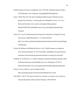 199
California State University, Long Beach. (n.d.). PPA 696: Sampling. Retrieved July 2,
2014 from http://www.csulb.edu/~msaintg/ppa696/696sampl.htm
Card, J. (2014, May 29). The end of workplace health insurance? Business are not
pleased with what they ‘re seeing under the Affordable Care Act. U.S. News.
Retrieved from http://www.usnews.com/opinion/blogs/opinion-
blog/2014/05/29/the-affordable-care-act-may-end-employer-based-health-
insurance
Cascio, W. F. (n.d.). Employment downsizing and its alternatives: Strategies for long
term success. Right Management, 1-32. Retrieved from
http://www.shrm.org/about/foundation/products/documents/downsizing%20epg-
%20final.pdf
Centers for Medicare and Medicaid Services. (n.d.). Health insurance coverage key
terms. Retrieved January 16, 2015 from https://marketplace.cms.gov/technical-
assistance-resources/training-materials/insurance-coverage-key-terms.pdf
Chaikind, H., & Peterson, C. L. (2010). Summary of potential employer penalties under
the Patient Protection and Affordable Care Act. CRS Report, 41159:1-9.
Retrieved from http://www.ncsl.org/documents/health/employerpenalties.pdf
Cherry, K. (n.d.). What is a survey? Retrieved from
http://psychology.about.com/od/researchmethods/f/survey.htm
Chin-Pyke T. (2013). The impact of health care benefits on employee job satisfaction.
Doctoral dissertation. Retrieved from Proquest. UMI 3568130
 
