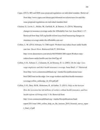 200
Cigna. (2013). IRS and HHS issue proposed regulations on individual mandate. Retrieved
from http://www.cigna.com/aboutcigna/informed-on-reform/news/irs-and-hhs-
issue-proposed-regulations-on-individual-mandate.html
Claxton, G., Levitt, L., Brodie, M., Garfield, R., & Damico, A. (2014). Measuring
changes in insurance coverage under the Affordable Care Act. Issue Brief, 1-17.
Retrieved from http://kff.org/health-reform/issue-brief/measuring-changes-in-
insurance-coverage-under-the-affordable-care-act/
Collins, L. M. (2014, February 5). CBO report: Workers may reduce hours under health
care law. Desert News. Retrieved Feb.27, 2014 from
http://www.deseretnews.com/article/865595684/CBO-report-Workers-may-
reduce-hours-under-health-care-law.html?pg=all
Collins, S. R., Schoen, C., Colasanto, D., & Downey, D. A. (2003). On the edge: Low-
wage employees and their health insurance coverage. Issue Brief, 1-7. Retrieved
from http://www.commonwealthfund.org/~/media/files/publications/issue-
brief/2003/mar/on-the-edge--low-wage-workers-and-their-health-insurance-
coverage/collins_ontheedge_ib_626-pdf.pdf
Collins, S. R., Doty, M.M., Robertson, R., & Garber, T. (2011). Help on the horizon:
How the recession has left millions of workers without health insurance, and how
health reform will bring relief. 1-36. Retrieved from
http://www.commonwealthfund.org/~/media/files/publications/fund-
report/2011/mar/1486_collins_help_on_the_horizon_2010_biennial_survey_repor
t_final_v2.pdf
 