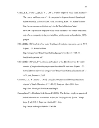 201
Collins, S. R., White, C., & Kriss J. L. (2007). Whither employer-based health Insurance?
The current and future role of U.S. companies in the provision and financing of
health insurance. Commonwealth Fund, Issue Brief, 1059:1-17. Retrieved from
http://www.commonwealthfund.org/~/media/files/publications/issue-
brief/2007/sep/whither-employer-based-health-insurance--the-current-and-future-
role-of-u-s--companies-in-the-provis/collins_whitheremployer-basedhltins_1059-
pdf.pdf
CBO. (2011). CBO Analysis of the major health care legislation enacted In March, 2010.
Report, 1-33. Retrieved from
http://cbo.gov/sites/default/files/cbofiles/ftpdocs/121xx/doc12119/03-30-
healthcarelegislation.pdf
CBO. (2012). CBO and JCT’s estimate of the effects of the Affordable Care Act on the
number of people obtaining employment-based health insurance. Report, 1-25.
Retrieved from http://www.cbo.gov/sites/default/files/cbofiles/attachments/03-15-
ACA_and_Insurance_2.pdf
Croasmun, J. T., & Ostrom, L. (2011). Using Likert-type scales in the social sciences.
Journal of Adult Education, 40 (1), 19-22. Retrieved July 4, 2014 from
http://files.eric.ed.gov/fulltext/EJ961998.pdf
Cunningham, P. J, Elizabeth, S., & Hogan, C. (1999). Who declines employer-sponsored
health insurance and is uninsured. Center for Studying Health System Change.
Issue Brief, 22:1-3. Retrieved July 22, 2014 from
http://www.hschange.com/CONTENT/46/
 