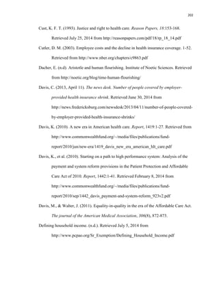 202
Cust, K. F. T. (1993). Justice and right to health care. Reason Papers, 18:153-168.
Retrieved July 25, 2014 from http://reasonpapers.com/pdf/18/rp_18_14.pdf
Cutler, D. M. (2003). Employee costs and the decline in health insurance coverage. 1-52.
Retrieved from http://www.nber.org/chapters/c9863.pdf
Dacher, E. (n.d). Aristotle and human flourishing. Institute of Noetic Sciences. Retrieved
from http://noetic.org/blog/time-human-flourishing/
Davis, C. (2013, April 11). The news desk. Number of people covered by employer-
provided health insurance shrink. Retrieved June 30, 2014 from
http://news.fredericksburg.com/newsdesk/2013/04/11/number-of-people-covered-
by-employer-provided-health-insurance-shrinks/
Davis, K. (2010). A new era in American health care. Report, 1419:1-27. Retrieved from
http://www.commonwealthfund.org/~/media/files/publications/fund-
report/2010/jun/new-era/1419_davis_new_era_american_hlt_care.pdf
Davis, K., et al. (2010). Starting on a path to high performance system: Analysis of the
payment and system reform provisions in the Patient Protection and Affordable
Care Act of 2010. Report, 1442:1-41. Retrieved February 8, 2014 from
http://www.commonwealthfund.org/~/media/files/publications/fund-
report/2010/sep/1442_davis_payment-and-system-reform_923v2.pdf
Davis, M., & Walter, J. (2011). Equality-in-quality in the era of the Affordable Care Act.
The journal of the American Medical Association, 306(8), 872-873.
Defining household income. (n.d.). Retrieved July 5, 2014 from
http://www.pcpao.org/Sr_Exemption/Defining_Household_Income.pdf
 