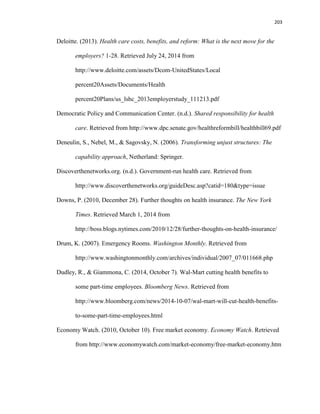 203
Deloitte. (2013). Health care costs, benefits, and reform: What is the next move for the
employers? 1-28. Retrieved July 24, 2014 from
http://www.deloitte.com/assets/Dcom-UnitedStates/Local
percent20Assets/Documents/Health
percent20Plans/us_lshc_2013employerstudy_111213.pdf
Democratic Policy and Communication Center. (n.d.). Shared responsibility for health
care. Retrieved from http://www.dpc.senate.gov/healthreformbill/healthbill69.pdf
Deneulin, S., Nebel, M., & Sagovsky, N. (2006). Transforming unjust structures: The
capability approach, Netherland: Springer.
Discoverthenetworks.org. (n.d.). Government-run health care. Retrieved from
http://www.discoverthenetworks.org/guideDesc.asp?catid=180&type=issue
Downs, P. (2010, December 28). Further thoughts on health insurance. The New York
Times. Retrieved March 1, 2014 from
http://boss.blogs.nytimes.com/2010/12/28/further-thoughts-on-health-insurance/
Drum, K. (2007). Emergency Rooms. Washington Monthly. Retrieved from
http://www.washingtonmonthly.com/archives/individual/2007_07/011668.php
Dudley, R., & Giammona, C. (2014, October 7). Wal-Mart cutting health benefits to
some part-time employees. Bloomberg News. Retrieved from
http://www.bloomberg.com/news/2014-10-07/wal-mart-will-cut-health-benefits-
to-some-part-time-employees.html
Economy Watch. (2010, October 10). Free market economy. Economy Watch. Retrieved
from http://www.economywatch.com/market-economy/free-market-economy.htm
 