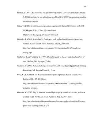 205
Furman, J. (2014). Six economic benefits of the Affordable Care Act. Retrieved February
7, 2014 from http://www.whitehouse.gov/blog/2014/02/06/six-economic-benefits-
affordable-care-act
Gabe, T. (2013). Health insurance premium credits in the Patient Protection and ACA,
CRS Report, R41137:1-31. Retrieved from
https://www.fas.org/sgp/crs/misc/R41137.pdf
Galewitz, P. (2010, September 2). Employers push higher health insurance costs onto
workers. Kaiser Health News. Retrieved July 18, 2014 from
http://www.kaiserhealthnews.org/stories/2010/september/02/kff-employer-
survey.aspx
Gerber, S. B., & Voelkl, K. E. (1997). The SPSS guide to the new statistical analysis of
data. Buffalo, NY: Springer-Verlag.
Glied, S. A. (2005). Policy challenges in modern health care. Second paperback printing.
Piscataway, NJ: Rutgers University Press.
Gold, J. (2010, March 18). Cadillac insurance plans explained. Kaiser Health News.
Retrieved May 27, 2013 from
http://www.kaiserhealthnews.org/stories/2009/september/22/cadillac-health-
explainer-npr.aspx
Goozner, M. (2012, July 9). Obamacare could put employer-based health care plan on a
slippery slope. The Fiscal Times. Retrieved July 26, 2014 from
http://www.businessinsider.com/obamacar-has-put-employer-based-health-care-
plans-on-a-slippery-slope-2012-7
 