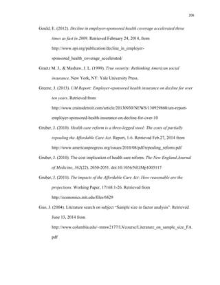 206
Gould, E. (2012). Decline in employer-sponsored health coverage accelerated three
times as fast in 2009. Retrieved February 24, 2014, from
http://www.epi.org/publication/decline_in_employer-
sponsored_health_coverage_accelerated/
Graetz M. J., & Mashaw, J. L. (1999). True security: Rethinking American social
insurance. New York, NY: Yale University Press.
Greene, J. (2013). UM Report: Employer-sponsored health insurance on decline for over
ten years. Retrieved from
http://www.crainsdetroit.com/article/20130930/NEWS/130929860/um-report-
employer-sponsored-health-insurance-on-decline-for-over-10
Gruber, J. (2010). Health care reform is a three-legged stool: The costs of partially
repealing the Affordable Care Act. Report, 1-6. Retrieved Feb.27, 2014 from
http://www.americanprogress.org/issues/2010/08/pdf/repealing_reform.pdf
Gruber, J. (2010). The cost implication of health care reform. The New England Journal
of Medicine, 362(22), 2050-2051. doi:10.1056/NEJMp1005117
Gruber, J. (2011). The impacts of the Affordable Care Act: How reasonable are the
projections. Working Paper, 17168:1-26. Retrieved from
http://economics.mit.edu/files/6829
Guo, J. (2004). Literature search on subject “Sample size in factor analysis”. Retrieved
June 13, 2014 from
http://www.columbia.edu/~mmw2177/LVcourse/Literature_on_sample_size_FA.
pdf
 