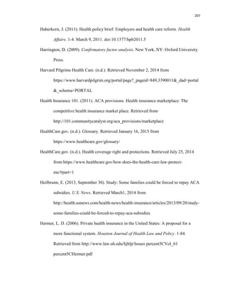 207
Haberkorn, J. (2011). Health policy brief: Employers and health care reform. Health
Affairs. 1-4. March 9, 2011. doi:10.1377/hpb2011.5
Harrington, D. (2009). Confirmatory factor analysis. New York, NY: Oxford University
Press.
Harvard Pilgrims Health Care. (n.d.). Retrieved November 2, 2014 from
https://www.harvardpilgrim.org/portal/page?_pageid=849,3390011&_dad=portal
&_schema=PORTAL
Health Insurance 101. (2011). ACA provisions. Health insurance marketplace: The
competitive health insurance market place. Retrieved from
http://101.communitycatalyst.org/aca_provisions/marketplace
HealthCare.gov. (n.d.). Glossary. Retrieved January 16, 2015 from
https://www.healthcare.gov/glossary/
HealthCare.gov. (n.d.). Health coverage right and protections. Retrieved July 25, 2014
from https://www.healthcare.gov/how-does-the-health-care-law-protect-
me/#part=1
Heilbrunn, E. (2013, September 30). Study: Some families could be forced to repay ACA
subsidies. U.S. News. Retrieved March1, 2014 from
http://health.usnews.com/health-news/health-insurance/articles/2013/09/20/study-
some-families-could-be-forced-to-repay-aca-subsidies
Hermer, L. D. (2006). Private health insurance in the United States: A proposal for a
more functional system. Houston Journal of Health Law and Policy. 1-84.
Retrieved from http://www.law.uh.edu/hjhlp/Issues percent5CVol_61
percent5CHermer.pdf
 
