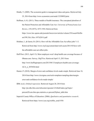 208
Hindle, T. (2009). The economist guide to management ideas and gurus. Retrieved July
25, 2014 from http://www.economist.com/node/13350892/print
Hoffman, A. K. (2011). Three models of health insurance: The conceptual pluralism of
the Patient Protection and Affordable Care Act. University of Pennsylvania Law
Review, 159 (1873), 1873-1954. Retrieved from
https://www.law.upenn.edu/journals/lawreview/articles/volume159/issue6/Hoffm
an159U.Pa.L.Rev.1873(2011).pdf
Holahan, J., & Garret, B. (2011). How will the Affordable Care Act affect jobs? 1-5.
Retrieved from http://www.rwjf.org/content/dam/web-assets/2011/03/how-will-
the-affordable-care-act-affect-jobs-
Huff Post. (2013, April 13). Most employers won’t drop health care coverage because of
Obama-care: Survey. Huff Post. Retrieved April 13, 2013 from
http://www.huffingtonpost.com/2013/04/13/employers-health-care-coverage-
ACA_n_3076926.html
Hunter, P. (2010). Margin of error and confidence levels made simple. Retrieved June 18,
2014 from http://www.isixsigma.com/tools-templates/sampling-data/margin-
error-and-confidence-levels-made-simple/
IBM. (n.d.). Ordinal regression. Retrieved August 20, 2014 from
http://pic.dhe.ibm.com/infocenter/spssstat/v21r0m0/index.jsp?topic=
percent2Fcom.ibm.spss.statistics.cs percent2Fplum_table.htm
Imperial County Office of Education. (2006). Qualitative and quantitative research.
Retrieved from https://www.icoe.org/webfm_send/1936
 