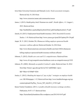 209
Iowa State University Extension and Outreach. (n.d.). Needs assessment strategies.
Retrieved July 19, 2014 from
http://www.extension.iastate.edu/communities/assess
James, J. (2013). Health policy brief: Premium tax credit”, Health Affairs, 1-5. August 1,
2013. Retrieved from
http://healthaffairs.org/healthpolicybriefs/brief_pdfs/healthpolicybrief_97.pdf
Janicki, H. (2013). Employment-based health insurance: 2010. Household Economic
Studies. 1-18. Retrieved from http://www.census.gov/prod/2013pubs/p70-134.pdf
Jasper, W. F. (2013, October 28). Obamacare killing employer-sponsored health
insurance--millions affected. Retrieved October 16, 2014 from
http://www.thenewamerican.com/usnews/health-care/item/16826-obamacare-
killing-employer-sponsored-health-insurance-millions-affected
Johnson, T. (2012). Health care costs and U.S. competitiveness. Retrieved from
http://www.cfr.org/competitiveness/healthcare-costs-us-competitiveness/p13325
Johnson, W. (2002). Minimally acceptable Cronbach’s alpha. Retrieved June 18, 2014
from http://listserv.uga.edu/cgi-bin/wa?A2=ind0204&L=spssx-
l&F=P&m=63109&P=8264
Justice, C. (2012). Modeling the impact of “pay or play” strategies on employer health
cost. MS Whitepaper, 1-12. Retrieved from http://www.healthreformgps.org/wp-
content/uploads/PayPlay_Truven_WP_July2012_217015.pdf
Kaiser Family Foundation. (2011). A profile of health insurance exchange enrollees.
Publication, 8147:1-17. Retrieved from
https://kaiserfamilyfoundation.files.wordpress.com/2013/01/8147.pdf
 