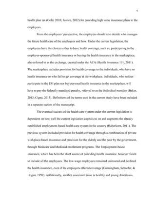 4
health plan tax (Gold, 2010; Justice, 2012) for providing high value insurance plans to the
employees.
From the employees’ perspective, the employees should also decide who manages
the future health care of the employees and how. Under the current legislation, the
employees have the choices either to have health coverage, such as, participating in the
employer-sponsored health insurance or buying the health insurance in the marketplace,
also referred to as the exchange, created under the ACA (Health Insurance 101, 2011).
The marketplace includes provision for health coverage to the individuals, who have no
health insurance or who fail to get coverage at the workplace. Individuals, who neither
participate in the ESI plan nor buy personal health insurance in the marketplace, will
have to pay the federally mandated penalty, referred to as the Individual mandate (Baker,
2013; Cigna, 2013). Definitions of the terms used in the current study have been included
in a separate section of the manuscript.
The eventual success of the health care system under the current legislation is
dependent on how well the current legislation capitalizes on and augments the already
established employment-based health care system in the country (Haberkorn, 2011). The
previous system included provision for health coverage through a combination of private
workplace-based insurance and provision for the elderly and the poor by the government,
through Medicare and Medicaid entitlement programs. The Employment-based
insurance, which has been the chief source of providing health insurance, however failed
to include all the employees. The low-wage employees remained uninsured and declined
the health insurance, even if the employers offered coverage (Cunningham, Schaefer, &
Hogan, 1999). Additionally, another associated issue is healthy and young Americans,
 