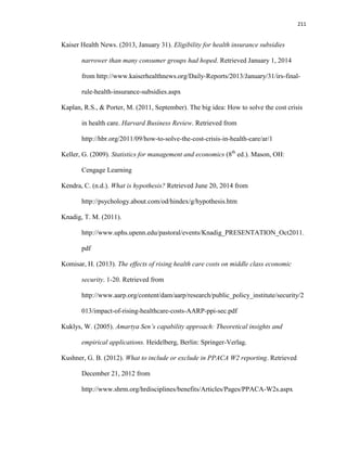 211
Kaiser Health News. (2013, January 31). Eligibility for health insurance subsidies
narrower than many consumer groups had hoped. Retrieved January 1, 2014
from http://www.kaiserhealthnews.org/Daily-Reports/2013/January/31/irs-final-
rule-health-insurance-subsidies.aspx
Kaplan, R.S., & Porter, M. (2011, September). The big idea: How to solve the cost crisis
in health care. Harvard Business Review. Retrieved from
http://hbr.org/2011/09/how-to-solve-the-cost-crisis-in-health-care/ar/1
Keller, G. (2009). Statistics for management and economics (8th
ed.). Mason, OH:
Cengage Learning
Kendra, C. (n.d.). What is hypothesis? Retrieved June 20, 2014 from
http://psychology.about.com/od/hindex/g/hypothesis.htm
Knadig, T. M. (2011).
http://www.uphs.upenn.edu/pastoral/events/Knadig_PRESENTATION_Oct2011.
pdf
Komisar, H. (2013). The effects of rising health care costs on middle class economic
security. 1-20. Retrieved from
http://www.aarp.org/content/dam/aarp/research/public_policy_institute/security/2
013/impact-of-rising-healthcare-costs-AARP-ppi-sec.pdf
Kuklys, W. (2005). Amartya Sen’s capability approach: Theoretical insights and
empirical applications. Heidelberg, Berlin: Springer-Verlag.
Kushner, G. B. (2012). What to include or exclude in PPACA W2 reporting. Retrieved
December 21, 2012 from
http://www.shrm.org/hrdisciplines/benefits/Articles/Pages/PPACA-W2s.aspx
 
