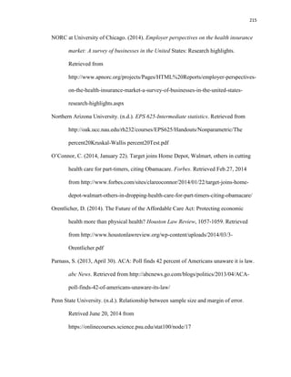 215
NORC at University of Chicago. (2014). Employer perspectives on the health insurance
market: A survey of businesses in the United States: Research highlights.
Retrieved from
http://www.apnorc.org/projects/Pages/HTML%20Reports/employer-perspectives-
on-the-health-insurance-market-a-survey-of-businesses-in-the-united-states-
research-highlights.aspx
Northern Arizona University. (n.d.). EPS 625-Intermediate statistics. Retrieved from
http://oak.ucc.nau.edu/rh232/courses/EPS625/Handouts/Nonparametric/The
percent20Kruskal-Wallis percent20Test.pdf
O’Connor, C. (2014, January 22). Target joins Home Depot, Walmart, others in cutting
health care for part-timers, citing Obamacare. Forbes. Retrieved Feb.27, 2014
from http://www.forbes.com/sites/clareoconnor/2014/01/22/target-joins-home-
depot-walmart-others-in-dropping-health-care-for-part-timers-citing-obamacare/
Orentlicher, D. (2014). The Future of the Affordable Care Act: Protecting economic
health more than physical health? Houston Law Review, 1057-1059. Retrieved
from http://www.houstonlawreview.org/wp-content/uploads/2014/03/3-
Orentlicher.pdf
Parnass, S. (2013, April 30). ACA: Poll finds 42 percent of Americans unaware it is law.
abc News. Retrieved from http://abcnews.go.com/blogs/politics/2013/04/ACA-
poll-finds-42-of-americans-unaware-its-law/
Penn State University. (n.d.). Relationship between sample size and margin of error.
Retrived June 20, 2014 from
https://onlinecourses.science.psu.edu/stat100/node/17
 