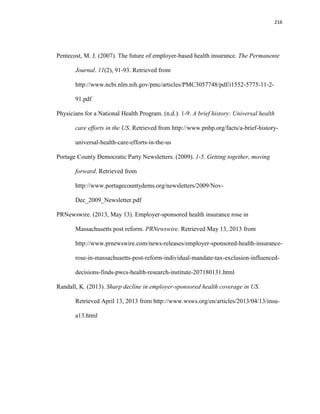216
Pentecost, M. J. (2007). The future of employer-based health insurance. The Permanente
Journal. 11(2), 91-93. Retrieved from
http://www.ncbi.nlm.nih.gov/pmc/articles/PMC3057748/pdf/i1552-5775-11-2-
91.pdf
Physicians for a National Health Program. (n.d.). 1-9. A brief history: Universal health
care efforts in the US. Retrieved from http://www.pnhp.org/facts/a-brief-history-
universal-health-care-efforts-in-the-us
Portage County Democratic Party Newsletters. (2009). 1-5. Getting together, moving
forward. Retrieved from
http://www.portagecountydems.org/newsletters/2009/Nov-
Dec_2009_Newsletter.pdf
PRNewswire. (2013, May 13). Employer-sponsored health insurance rose in
Massachusetts post reform. PRNewswire. Retrieved May 13, 2013 from
http://www.prnewswire.com/news-releases/employer-sponsored-health-insurance-
rose-in-massachusetts-post-reform-individual-mandate-tax-exclusion-influenced-
decisions-finds-pwcs-health-research-institute-207180131.html
Randall, K. (2013). Sharp decline in employer-sponsored health coverage in US.
Retrieved April 13, 2013 from http://www.wsws.org/en/articles/2013/04/13/insu-
a13.html
 