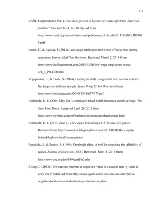 217
RAND Corporation. (2011). How does growth in health care costs affect the American
families? Research brief, 1-3. Retrieved from
http://www.rand.org/content/dam/rand/pubs/research_briefs/2011/RAND_RB960
5.pdf
Raum, T., & Agiesta, J. (2013). Low wage employees feel worse off now than during
recession: Survey. Huff Post Business. Retrieved March 2, 2014 from
http://www.huffingtonpost.com/2013/03/20/low-wage-employees-worse-
off_n_2914300.html
Regopoulos, L., & Trude, S. (2004). Employers shift rising health care cost to workers:
No long-term solution in sight. Issue Brief, 83:1-4. Retrieved from
http://www.hschange.com/CONTENT/677/677.pdf
Reinhardt, U. E. (2009, May 22). Is employer-based health insurance worth savings? The
New York Times. Retrieved April 26, 2013 from
http://www.nytimes.com/ref/business/economy/reinhardt.ready.html
Reinhardt, U. E. (2013, June 7). The culprit behind high U.S. health care prices.
Retrieved from http://economix.blogs.nytimes.com/2013/06/07/the-culprit-
behind-high-u-s-health-care-prices/
Reynaldo, J., & Santos, A. (1999). Cronbach alpha: A tool for assessing the reliability of
scales. Journal of Extension, 37(2). Retrieved June 18, 2014 from
http://www.joe.org/joe/1999april/tt3.php
Rising, J. (2013). How can one interpret a negative t-value in a student test (p-value is
very low)? Retrieved from http://www.quora.com/How-can-one-interpret-a-
negative-t-value-in-a-student-test-p-value-is-very-low
 