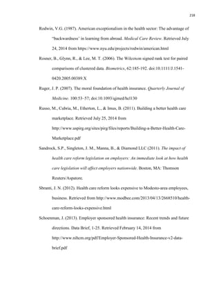 218
Rodwin, V.G. (1987). American exceptionalism in the health sector: The advantage of
“backwardness’ in learning from abroad. Medical Care Review. Retrieved July
24, 2014 from https://www.nyu.edu/projects/rodwin/american.html
Rosner, B., Glynn, R., & Lee, M. T. (2006). The Wilcoxon signed rank test for paired
comparisons of clustered data. Biometrics, 62:185-192. doi:10.1111/J.1541-
0420.2005.00389.X
Ruger, J. P. (2007). The moral foundation of health insurance. Quarterly Journal of
Medicine. 100:53–57; doi:10.1093/qjmed/hcl130
Russo, M., Cubria, M., Etherton, L., & Imus, B. (2011). Building a better health care
marketplace. Retrieved July 25, 2014 from
http://www.uspirg.org/sites/pirg/files/reports/Building-a-Better-Health-Care-
Marketplace.pdf
Sandrock, S.P., Singleton, J. M., Manna, B., & Diamond LLC (2011). The impact of
health care reform legislation on employers: An immediate look at how health
care legislation will affect employers nationwide. Boston, MA: Thomson
Reuters/Aspatore.
Sbranti, J. N. (2012). Health care reform looks expensive to Modesto-area employees,
business. Retrieved from http://www.modbee.com/2013/04/13/2668510/health-
care-reform-looks-expensive.html
Schoenman, J. (2013). Employer sponsored health insurance: Recent trends and future
directions. Data Brief, 1-25. Retrieved February 14, 2014 from
http://www.nihcm.org/pdf/Employer-Sponsored-Health-Insurance-v2-data-
brief.pdf
 