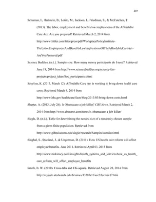 219
Schuman, I., Hartstein, B., Lotito, M., Jackson, L. Friedman, S., & McCutchen, T.
(2013). The labor, employment and benefits law implications of the Affordable
Care Act: Are you prepared? Retrieved March 2, 2014 from
http://www.littler.com/files/press/pdf/WorkplacePolicyInstitute-
TheLaborEmploymentAndBenefitsLawImplicationsOfTheAffordableCareAct-
AreYouPrepared.pdf
Science Buddies. (n.d.). Sample size: How many survey participants do I need? Retrieved
June 18, 2014 from http://www.sciencebuddies.org/science-fair-
projects/project_ideas/Soc_participants.shtml
Sebelius, K. (2013, March 12). Affordable Care Act is working to bring down health care
costs. Retrieved March 4, 2014 from
http://www.hhs.gov/healthcare/facts/blog/2013/03/bring-down-costs.html
Sherter, A. (2013, July 26). Is Obamacare a job-killer? CBS News. Retrieved March 2,
2014 from http://www.cbsnews.com/news/is-obamacare-a-job-killer/
Siegle, D. (n.d.). Table for determining the needed size of a randomly chosen sample
from a given finite population. Retrieved from
http://www.gifted.uconn.edu/siegle/research/Samples/samsize.html
Singhal, S., Stueland, J., & Ungerman, D. (2011). How US health care reform will affect
employee benefits. June 2011. Retrieved April 03, 2013 from
http://www.mckinsey.com/insights/health_systems_and_services/how_us_health_
care_reform_will_affect_employee_benefits
Smith, B. W. (2010). Cross-tabs and Chi-square. Retrieved August 28, 2014 from
http://myweb.stedwards.edu/brianws/3328fa10/sec2/lecture17.htm
 