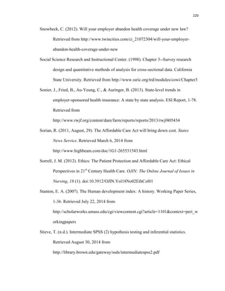 220
Snowbeck, C. (2012). Will your employer abandon health coverage under new law?
Retrieved from http://www.twincities.com/ci_21072304/will-your-employer-
abandon-health-coverage-under-new
Social Science Research and Instructional Center. (1998). Chapter 3--Survey research
design and quantitative methods of analysis for cross-sectional data. California
State University. Retrieved from http://www.ssric.org/trd/modules/cowi/Chapter3
Sonier, J., Fried, B., Au-Yeung, C., & Auringer, B. (2013). State-level trends in
employer-sponsored health insurance: A state by state analysis. ESI Report, 1-78.
Retrieved from
http://www.rwjf.org/content/dam/farm/reports/reports/2013/rwjf405434
Sorian, R. (2011, August, 29). The Affordable Care Act will bring down cost. States
News Service. Retrieved March 6, 2014 from
http://www.highbeam.com/doc/1G1-265531543.html
Sorrell, J. M. (2012). Ethics: The Patient Protection and Affordable Care Act: Ethical
Perspectives in 21st
Century Health Care. OJIN: The Online Journal of Issues in
Nursing, 18 (1). doi:10.3912/OJIN.Vol18No02EthCol01
Stanton, E. A. (2007). The Human development index: A history. Working Paper Series,
1-36. Retrieved July 22, 2014 from
http://scholarworks.umass.edu/cgi/viewcontent.cgi?article=1101&context=peri_w
orkingpapers
Stieve, T. (n.d.). Intermediate SPSS (2) hypothesis testing and inferential statistics.
Retrieved August 30, 2014 from
http://library.brown.edu/gateway/ssds/intermediatespss2.pdf
 