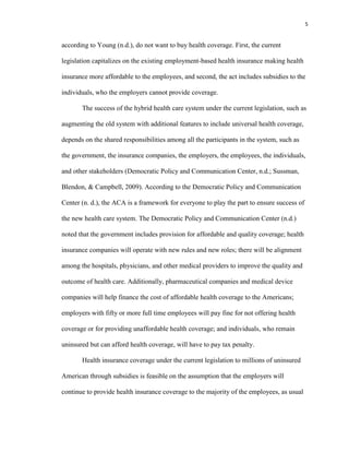 5
according to Young (n.d.), do not want to buy health coverage. First, the current
legislation capitalizes on the existing employment-based health insurance making health
insurance more affordable to the employees, and second, the act includes subsidies to the
individuals, who the employers cannot provide coverage.
The success of the hybrid health care system under the current legislation, such as
augmenting the old system with additional features to include universal health coverage,
depends on the shared responsibilities among all the participants in the system, such as
the government, the insurance companies, the employers, the employees, the individuals,
and other stakeholders (Democratic Policy and Communication Center, n.d.; Sussman,
Blendon, & Campbell, 2009). According to the Democratic Policy and Communication
Center (n. d.), the ACA is a framework for everyone to play the part to ensure success of
the new health care system. The Democratic Policy and Communication Center (n.d.)
noted that the government includes provision for affordable and quality coverage; health
insurance companies will operate with new rules and new roles; there will be alignment
among the hospitals, physicians, and other medical providers to improve the quality and
outcome of health care. Additionally, pharmaceutical companies and medical device
companies will help finance the cost of affordable health coverage to the Americans;
employers with fifty or more full time employees will pay fine for not offering health
coverage or for providing unaffordable health coverage; and individuals, who remain
uninsured but can afford health coverage, will have to pay tax penalty.
Health insurance coverage under the current legislation to millions of uninsured
American through subsidies is feasible on the assumption that the employers will
continue to provide health insurance coverage to the majority of the employees, as usual
 