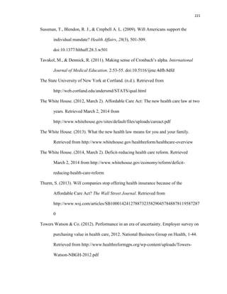221
Sussman, T., Blendon, R. J., & Cmpbell A. L. (2009). Will Americans support the
individual mandate? Health Affairs, 28(3), 501-509.
doi:10.1377/hlthaff.28.3.w501
Tavakol, M., & Dennick, R. (2011). Making sense of Cronbach’s alpha. International
Journal of Medical Education. 2:53-55. doi:10.5116/ijme.4dfb.8dfd
The State University of New York at Cortland. (n.d.). Retrieved from
http://web.cortland.edu/andersmd/STATS/qual.html
The White House. (2012, March 2). Affordable Care Act: The new health care law at two
years. Retrieved March 2, 2014 from
http://www.whitehouse.gov/sites/default/files/uploads/careact.pdf
The White House. (2013). What the new health law means for you and your family.
Retrieved from http://www.whitehouse.gov/healthreform/healthcare-overview
The White House. (2014, March 2). Deficit-reducing health care reform. Retrieved
March 2, 2014 from http://www.whitehouse.gov/economy/reform/deficit-
reducing-health-care-reform
Thurm, S. (2013). Will companies stop offering health insurance because of the
Affordable Care Act? The Wall Street Journal. Retrieved from
http://www.wsj.com/articles/SB1000142412788732358290457848878119587287
0
Towers Watson & Co. (2012). Performance in an era of uncertainty. Employer survey on
purchasing value in health care, 2012. National Business Group on Health, 1-44.
Retrieved from http://www.healthreformgps.org/wp-content/uploads/Towers-
Watson-NBGH-2012.pdf
 