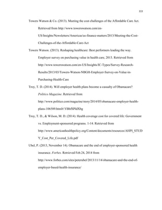 222
Towers Watson & Co. (2013). Meeting the cost challenges of the Affordable Care Act.
Retrieved from http://www.towerswatson.com/en-
US/Insights/Newsletters/Americas/us-finance-matters/2013/Meeting-the-Cost-
Challenges-of-the-Affordable-Care-Act
Towers Watson. (2013). Reshaping healthcare: Best performers leading the way.
Employer survey on purchasing value in health care, 2013. Retrieved from
http://www.towerswatson.com/en-US/Insights/IC-Types/Survey-Research-
Results/2013/03/Towers-Watson-NBGH-Employer-Survey-on-Value-in-
Purchasing-Health-Care
Troy, T. D. (2014). Will employer health plans become a casualty of Obamacare?
Politico Magazine. Retrieved from
http://www.politico.com/magazine/story/2014/05/obamacare-employer-health-
plans-106589.html#.VBhfSPldXbg
Troy, T. D., & Wilson, M. D. (2014). Health coverage cost for covered life: Government
vs. Employment-sponsored programs. 1-14. Retrieved from
http://www.americanhealthpolicy.org/Content/documents/resources/AHPI_STUD
Y_Cost_Per_Covered_Life.pdf
Ubel, P. (2013, November 14). Obamacare and the end of employer-sponsored health
insurance. Forbes. Retrieved Feb.24, 2014 from
http://www.forbes.com/sites/peterubel/2013/11/14/obamacare-and-the-end-of-
employer-based-health-insurance/
 