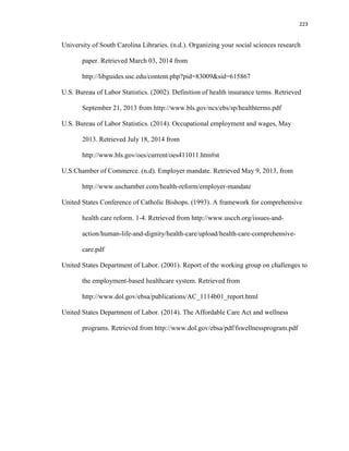 223
University of South Carolina Libraries. (n.d.). Organizing your social sciences research
paper. Retrieved March 03, 2014 from
http://libguides.usc.edu/content.php?pid=83009&sid=615867
U.S. Bureau of Labor Statistics. (2002). Definition of health insurance terms. Retrieved
September 21, 2013 from http://www.bls.gov/ncs/ebs/sp/healthterms.pdf
U.S. Bureau of Labor Statistics. (2014). Occupational employment and wages, May
2013. Retrieved July 18, 2014 from
http://www.bls.gov/oes/current/oes411011.htm#st
U.S.Chamber of Commerce. (n.d). Employer mandate. Retrieved May 9, 2013, from
http://www.uschamber.com/health-reform/employer-mandate
United States Conference of Catholic Bishops. (1993). A framework for comprehensive
health care reform. 1-4. Retrieved from http://www.usccb.org/issues-and-
action/human-life-and-dignity/health-care/upload/health-care-comprehensive-
care.pdf
United States Department of Labor. (2001). Report of the working group on challenges to
the employment-based healthcare system. Retrieved from
http://www.dol.gov/ebsa/publications/AC_1114b01_report.html
United States Department of Labor. (2014). The Affordable Care Act and wellness
programs. Retrieved from http://www.dol.gov/ebsa/pdf/fswellnessprogram.pdf
 
