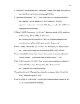 225
U.S. Bureau of Labor Statistics. (n.d.). Industries at a glance: Retail trade. Retrieved from
http://data.bls.gov/cgi-bin/print.pl/iag/tgs/iag44-45.htm
U.S. Chamber of Commerce. (2013). Critical employer issues in the Patient Protection
and Affordable Care Act. Report, 1-41. Retrieved Feb.08, 2014 from
https://www.uschamber.com/sites/default/files/legacy/chambers/files/51910critica
lemployerissuesintheppaca.pdf
Waldron, T. (2012). Four reasons why the court’s decision to uphold ACA is good news
for the economy. Retrieved May 30, 2013 from
http://thinkprogress.org/economy/2012/06/28/505510/four-reasons-why-the-
courts-decision-to-uphold-ACA-is-good-news-for-the-economy/
Warren, E. (2005, February 09). Sick and broke. The Washington post. Retrieved from
http://www.washingtonpost.com/wp-dyn/articles/A9447-2005Feb8.html
Western Kentucky University. (n.d.). Measure of association for nominal and ordinal
variables. Chapter 7. [PowerPoint slides]. Retrieved August 27, 2014
White, C., & Reschovsky, J.D. (2012). Great recession accelerated long-term decline of
employer health coverage. Research Brief, 8:1-4. Retrieved from
http://www.nihcr.org/Employer_Coverage
Winona State University. Measure of association for contingency tables. [PowerPoint
slides]. Retrieved August 27, 2014
Winter, J., Dodou, D., & Wieringa, P. (2009). Multivariate behavioral research, 44:147-
181. doi:10.1080/00273170902794206.
 