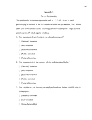 227
Appendix A
Survey Questionnaire
The questionnaire includes survey question such as 1, 2, 3, 15, 16, and 24, used
previously by Dr. Fronstin in the 2012 health confidence surveys (Fronstin, 2012). Please
check your response to each of the following questions which requires a single response,
except question 17, which requires a ranking.
1. How important is health benefits to you when choosing a job?
[ ] Extremely important
[ ] Very important
[ ] Somewhat important
[ ] Not too important
[ ] Not at all important
2. How important is it for the employer offering a choice of health plan?
[ ] Extremely important
[ ] Very important
[ ] Somewhat important
[ ] Not too important
[ ] Not at all important
3. How confident are you that that your employer has chosen the best available plan for
its employees?
[ ] Extremely confident
[ ] Very confident
[ ] Somewhat confident
 