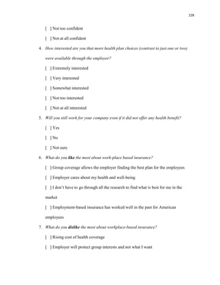 228
[ ] Not too confident
[ ] Not at all confident
4. How interested are you that more health plan choices (contrast to just one or two)
were available through the employer?
[ ] Extremely interested
[ ] Very interested
[ ] Somewhat interested
[ ] Not too interested
[ ] Not at all interested
5. Will you still work for your company even if it did not offer any health benefit?
[ ] Yes
[ ] No
[ ] Not sure
6. What do you like the most about work-place based insurance?
[ ] Group coverage allows the employer finding the best plan for the employees
[ ] Employer cares about my health and well-being
[ ] I don’t have to go through all the research to find what is best for me in the
market
[ ] Employment-based insurance has worked well in the past for American
employees
7. What do you dislike the most about workplace-based insurance?
[ ] Rising cost of health coverage
[ ] Employer will protect group interests and not what I want
 