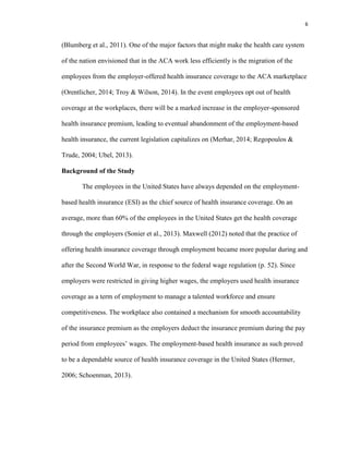 6
(Blumberg et al., 2011). One of the major factors that might make the health care system
of the nation envisioned that in the ACA work less efficiently is the migration of the
employees from the employer-offered health insurance coverage to the ACA marketplace
(Orentlicher, 2014; Troy & Wilson, 2014). In the event employees opt out of health
coverage at the workplaces, there will be a marked increase in the employer-sponsored
health insurance premium, leading to eventual abandonment of the employment-based
health insurance, the current legislation capitalizes on (Merhar, 2014; Regopoulos &
Trude, 2004; Ubel, 2013).
Background of the Study
The employees in the United States have always depended on the employment-
based health insurance (ESI) as the chief source of health insurance coverage. On an
average, more than 60% of the employees in the United States get the health coverage
through the employers (Sonier et al., 2013). Maxwell (2012) noted that the practice of
offering health insurance coverage through employment became more popular during and
after the Second World War, in response to the federal wage regulation (p. 52). Since
employers were restricted in giving higher wages, the employers used health insurance
coverage as a term of employment to manage a talented workforce and ensure
competitiveness. The workplace also contained a mechanism for smooth accountability
of the insurance premium as the employers deduct the insurance premium during the pay
period from employees’ wages. The employment-based health insurance as such proved
to be a dependable source of health insurance coverage in the United States (Hermer,
2006; Schoenman, 2013).
 
