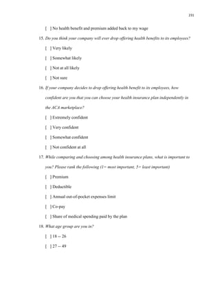 231
[ ] No health benefit and premium added back to my wage
15. Do you think your company will ever drop offering health benefits to its employees?
[ ] Very likely
[ ] Somewhat likely
[ ] Not at all likely
[ ] Not sure
16. If your company decides to drop offering health benefit to its employees, how
confident are you that you can choose your health insurance plan independently in
the ACA marketplace?
[ ] Extremely confident
[ ] Very confident
[ ] Somewhat confident
[ ] Not confident at all
17. While comparing and choosing among health insurance plans, what is important to
you? Please rank the following (1= most important, 5= least important)
[ ] Premium
[ ] Deductible
[ ] Annual out-of-pocket expenses limit
[ ] Co-pay
[ ] Share of medical spending paid by the plan
18. What age group are you in?
[ ] 18 -- 26
[ ] 27 -- 49
 
