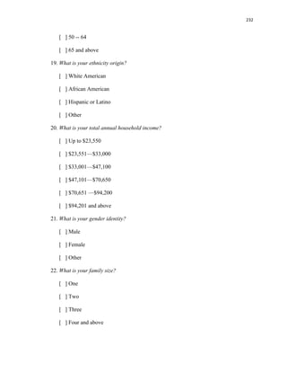 232
[ ] 50 -- 64
[ ] 65 and above
19. What is your ethnicity origin?
[ ] White American
[ ] African American
[ ] Hispanic or Latino
[ ] Other
20. What is your total annual household income?
[ ] Up to $23,550
[ ] $23,551—$33,000
[ ] $33,001—$47,100
[ ] $47,101—$70,650
[ ] $70,651 —$94,200
[ ] $94,201 and above
21. What is your gender identity?
[ ] Male
[ ] Female
[ ] Other
22. What is your family size?
[ ] One
[ ] Two
[ ] Three
[ ] Four and above
 