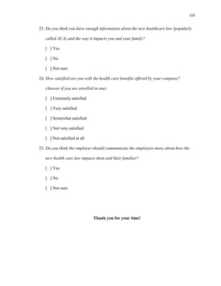 233
23. Do you think you have enough information about the new healthcare law (popularly
called ACA) and the way it impacts you and your family?
[ ] Yes
[ ] No
[ ] Not sure
24. How satisfied are you with the health care benefits offered by your company?
(Answer if you are enrolled in one)
[ ] Extremely satisfied
[ ] Very satisfied
[ ] Somewhat satisfied
[ ] Not very satisfied
[ ] Not satisfied at all
25. Do you think the employer should communicate the employees more about how the
new health care law impacts them and their families?
[ ] Yes
[ ] No
[ ] Not sure
Thank you for your time!
 