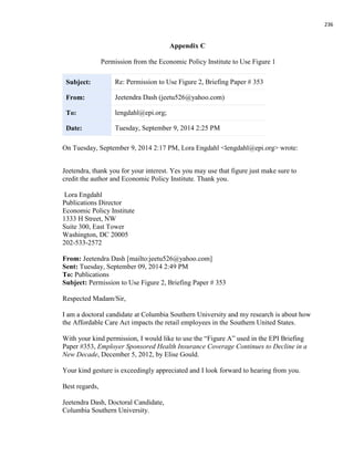 236
Appendix C
Permission from the Economic Policy Institute to Use Figure 1
Subject: Re: Permission to Use Figure 2, Briefing Paper # 353
From: Jeetendra Dash (jeetu526@yahoo.com)
To: lengdahl@epi.org;
Date: Tuesday, September 9, 2014 2:25 PM
On Tuesday, September 9, 2014 2:17 PM, Lora Engdahl <lengdahl@epi.org> wrote:
Jeetendra, thank you for your interest. Yes you may use that figure just make sure to
credit the author and Economic Policy Institute. Thank you.
Lora Engdahl
Publications Director
Economic Policy Institute
1333 H Street, NW
Suite 300, East Tower
Washington, DC 20005
202-533-2572
From: Jeetendra Dash [mailto:jeetu526@yahoo.com]
Sent: Tuesday, September 09, 2014 2:49 PM
To: Publications
Subject: Permission to Use Figure 2, Briefing Paper # 353
Respected Madam/Sir,
I am a doctoral candidate at Columbia Southern University and my research is about how
the Affordable Care Act impacts the retail employees in the Southern United States.
With your kind permission, I would like to use the “Figure A” used in the EPI Briefing
Paper #353, Employer Sponsored Health Insurance Coverage Continues to Decline in a
New Decade, December 5, 2012, by Elise Gould.
Your kind gesture is exceedingly appreciated and I look forward to hearing from you.
Best regards,
Jeetendra Dash, Doctoral Candidate,
Columbia Southern University.
 