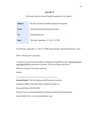 237
Appendix D
Permission from the Kaiser Family Foundation to Use Figure 2
Subject: Re: Kaiser Family Foundation Question/Comment
From: Jeetendra Dash (jeetu526@yahoo.com)
To: KananiK@kff.org;
Date: Thursday, September 11, 2014 3:21 PM
On Thursday, September 11, 2014 2:22 PM, Kanani Kauka <KananiK@kff.org> wrote:
Hello. Thank you for your query.
As long as you can meet the conditions outlined in the guidelines here: http://kff.org/cite-
and-reprint-kff/then permission is granted. We do not charge reprint fees.
Please let me know if you have questions.
Kanani
_____________________________________________
Kanani Kauka | Web Development and Production Associate
KAISER FAMILY FOUNDATION | MENLO PARK, CA
kkauka@kff.org | 650.854.9400
kff.org | twitter.com/kaiserfamfound | facebook.com/kaiserfamilyfoundation
Kaiser Health News | www.kaiserhealthnews.org
 