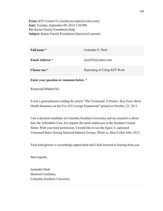 238
From: KFF Contact Us [mailto:no-reply@wufoo.com]
Sent: Tuesday, September 09, 2014 3:30 PM
To: Kaiser Family Foundation Help
Subject: Kaiser Family Foundation Question/Comment
Full name * Jeetendra N. Dash
Email Address * jeetu526@yahoo.com
Choose one * Reprinting or Citing KFF Work
Enter your question or comment below. *
Respected Madam/Sir,
It was a great pleasure reading the article “The Uninsured: A Primer –Key Facts about
Health Insurance on the Eve of Coverage Expansions” posted on October, 23, 2013.
I am a doctoral candidate at Columbia Southern University and my research is about
how the Affordable Care Act impacts the retail employees in the Southern United
States. With your kind permission, I would like to use the figure 3, captioned
Uninsured Rates Among Selected Industry Groups, White vs, Blue Collar Jobs, 2012,
Your kind gesture is exceedingly appreciated and I look forward to hearing from you.
Best regards,
Jeetendra Dash
Doctoral Candidate,
Columbia Southern University.
 