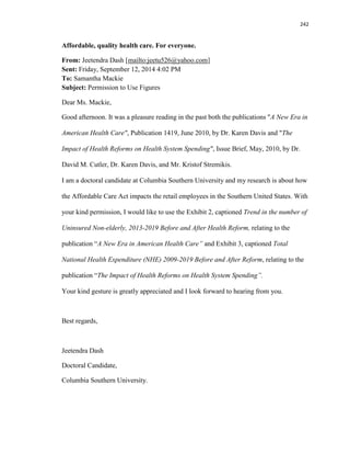 242
Affordable, quality health care. For everyone.
From: Jeetendra Dash [mailto:jeetu526@yahoo.com]
Sent: Friday, September 12, 2014 4:02 PM
To: Samantha Mackie
Subject: Permission to Use Figures
Dear Ms. Mackie,
Good afternoon. It was a pleasure reading in the past both the publications "A New Era in
American Health Care", Publication 1419, June 2010, by Dr. Karen Davis and "The
Impact of Health Reforms on Health System Spending", Issue Brief, May, 2010, by Dr.
David M. Cutler, Dr. Karen Davis, and Mr. Kristof Stremikis.
I am a doctoral candidate at Columbia Southern University and my research is about how
the Affordable Care Act impacts the retail employees in the Southern United States. With
your kind permission, I would like to use the Exhibit 2, captioned Trend in the number of
Uninsured Non-elderly, 2013-2019 Before and After Health Reform, relating to the
publication “A New Era in American Health Care” and Exhibit 3, captioned Total
National Health Expenditure (NHE) 2009-2019 Before and After Reform, relating to the
publication “The Impact of Health Reforms on Health System Spending”.
Your kind gesture is greatly appreciated and I look forward to hearing from you.
Best regards,
Jeetendra Dash
Doctoral Candidate,
Columbia Southern University.
 