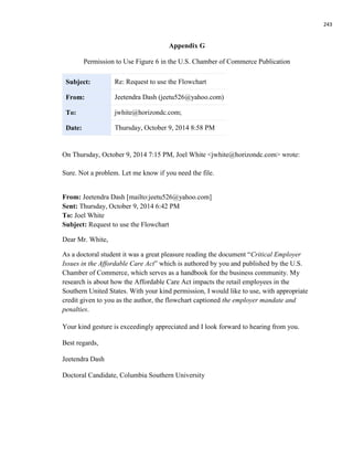 243
Appendix G
Permission to Use Figure 6 in the U.S. Chamber of Commerce Publication
Subject: Re: Request to use the Flowchart
From: Jeetendra Dash (jeetu526@yahoo.com)
To: jwhite@horizondc.com;
Date: Thursday, October 9, 2014 8:58 PM
On Thursday, October 9, 2014 7:15 PM, Joel White <jwhite@horizondc.com> wrote:
Sure. Not a problem. Let me know if you need the file.
From: Jeetendra Dash [mailto:jeetu526@yahoo.com]
Sent: Thursday, October 9, 2014 6:42 PM
To: Joel White
Subject: Request to use the Flowchart
Dear Mr. White,
As a doctoral student it was a great pleasure reading the document “Critical Employer
Issues in the Affordable Care Act” which is authored by you and published by the U.S.
Chamber of Commerce, which serves as a handbook for the business community. My
research is about how the Affordable Care Act impacts the retail employees in the
Southern United States. With your kind permission, I would like to use, with appropriate
credit given to you as the author, the flowchart captioned the employer mandate and
penalties.
Your kind gesture is exceedingly appreciated and I look forward to hearing from you.
Best regards,
Jeetendra Dash
Doctoral Candidate, Columbia Southern University
 