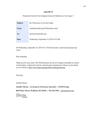 244
Appendix H
Permission from the New England Journal of Medicine to Use Figure 7
Subject: Re: Permission to Use the Graph
From: Jeetendra Dash (jeetu526@yahoo.com)
To: permissions@nejm.org;
Date: Wednesday, September 10, 2014 9:24 AM
On Wednesday, September 10, 2014 8:27 AM, Permissions <permissions@nejm.org>
wrote:
Dear Jeetendra,
Thank you for your email. The NEJM permits the use of its figures and tables in a thesis
or dissertation, without the need for a formal grant of permission. Please see the details
on our website at http://www.nejm.org/page/about-nejm/permissions
Sincerely,
Jennifer Moran
Jennifer Moran | Licensing & Permissions Specialist | NEJM Group
860 Winter Street, Waltham, MA 02451 | 781-434-7382 | jmoran@mms.org
 