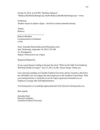 247
On Sep 10, 2014, at 4:20 PM, "Buchheit, Rebecca"
<Rebecca.Buchheit@heritage.org<mailto:Rebecca.Buchheit@heritage.org>> wrote:
Hi Melissa,
Another request to reprint a figure – feel free to contact Jeetendra directly.
Thanks,
Rebecca
___________________________
Rebecca Buchheit
Communications Coordinator
x1784
From: Jeetendra Dash [mailto:jeetu526@yahoo.com]
Sent: Wednesday, September 10, 2014 2:56 AM
To: Heritagepress
Subject: Permission to use a figure
Respected Madam/Sir,
It was a great pleasure reading in the past the article “What are the Odds Your Employer
Will Drop Health Coverage?”, July 27, 2012, by Ms. Alyene Senger. Thank you.
I am a doctoral candidate at Columbia Southern University and my research is about how
the Affordable Care Act impacts the retail employees in the Southern United States. With
your kind permission, I would like to use the Figure captioned, Estimated Loss of
Employer Coverage after Full Implementation.
Your kind gesture is exceedingly appreciated and I look forward to hearing from you.
Best regards,
Jeetendra Dash
Doctoral Candidate,
Columbia Southern University.
 