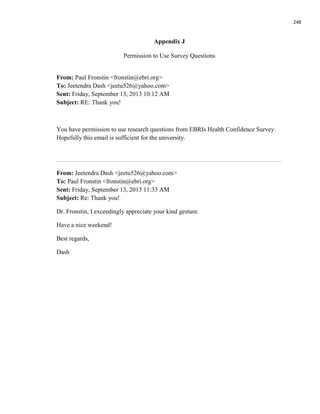 248
Appendix J
Permission to Use Survey Questions
From: Paul Fronstin <fronstin@ebri.org>
To: Jeetendra Dash <jeetu526@yahoo.com>
Sent: Friday, September 13, 2013 10:12 AM
Subject: RE: Thank you!
You have permission to use research questions from EBRIs Health Confidence Survey.
Hopefully this email is sufficient for the university.
From: Jeetendra Dash <jeetu526@yahoo.com>
To: Paul Fronstin <fronstin@ebri.org>
Sent: Friday, September 13, 2013 11:33 AM
Subject: Re: Thank you!
Dr. Fronstin, I exceedingly appreciate your kind gesture.
Have a nice weekend!
Best regards,
Dash
 
