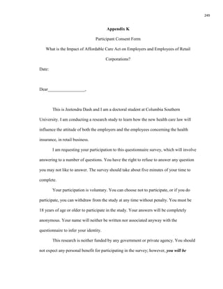 249
Appendix K
Participant Consent Form
What is the Impact of Affordable Care Act on Employers and Employees of Retail
Corporations?
Date:
Dear_________________,
This is Jeetendra Dash and I am a doctoral student at Columbia Southern
University. I am conducting a research study to learn how the new health care law will
influence the attitude of both the employers and the employees concerning the health
insurance, in retail business.
I am requesting your participation to this questionnaire survey, which will involve
answering to a number of questions. You have the right to refuse to answer any question
you may not like to answer. The survey should take about five minutes of your time to
complete.
Your participation is voluntary. You can choose not to participate, or if you do
participate, you can withdraw from the study at any time without penalty. You must be
18 years of age or older to participate in the study. Your answers will be completely
anonymous. Your name will neither be written nor associated anyway with the
questionnaire to infer your identity.
This research is neither funded by any government or private agency. You should
not expect any personal benefit for participating in the survey; however, you will be
 