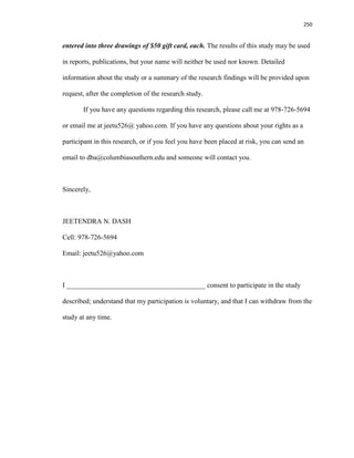 250
entered into three drawings of $50 gift card, each. The results of this study may be used
in reports, publications, but your name will neither be used nor known. Detailed
information about the study or a summary of the research findings will be provided upon
request, after the completion of the research study.
If you have any questions regarding this research, please call me at 978-726-5694
or email me at jeetu526@ yahoo.com. If you have any questions about your rights as a
participant in this research, or if you feel you have been placed at risk, you can send an
email to dba@columbiasouthern.edu and someone will contact you.
Sincerely,
JEETENDRA N. DASH
Cell: 978-726-5694
Email: jeetu526@yahoo.com
I ________________________________________ consent to participate in the study
described; understand that my participation is voluntary, and that I can withdraw from the
study at any time.
 