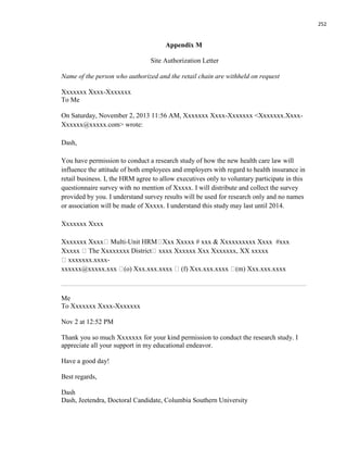 252
Appendix M
Site Authorization Letter
Name of the person who authorized and the retail chain are withheld on request
Xxxxxxx Xxxx-Xxxxxxx
To Me
On Saturday, November 2, 2013 11:56 AM, Xxxxxxx Xxxx-Xxxxxxx <Xxxxxxx.Xxxx-
Xxxxxx@xxxxx.com> wrote:
Dash,
You have permission to conduct a research study of how the new health care law will
influence the attitude of both employees and employers with regard to health insurance in
retail business. I, the HRM agree to allow executives only to voluntary participate in this
questionnaire survey with no mention of Xxxxx. I will distribute and collect the survey
provided by you. I understand survey results will be used for research only and no names
or association will be made of Xxxxx. I understand this study may last until 2014.
Xxxxxxx Xxxx
Xxxxxxx Xxxx Multi-Unit HRM Xxx Xxxxx # xxx & Xxxxxxxxxx Xxxx #xxx
Xxxxx The Xxxxxxxx District xxxx Xxxxxx Xxx Xxxxxxx, XX xxxxx
xxxxxxx.xxxx-
xxxxxx@xxxxx.xxx (o) Xxx.xxx.xxxx (f) Xxx.xxx.xxxx (m) Xxx.xxx.xxxx
Me
To Xxxxxxx Xxxx-Xxxxxxx
Nov 2 at 12:52 PM
Thank you so much Xxxxxxx for your kind permission to conduct the research study. I
appreciate all your support in my educational endeavor.
Have a good day!
Best regards,
Dash
Dash, Jeetendra, Doctoral Candidate, Columbia Southern University
 
