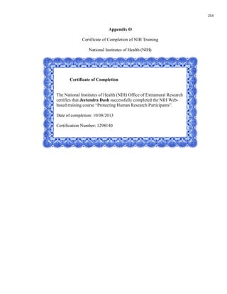 254
Appendix O
Certificate of Completion of NIH Training
National Institutes of Health (NIH)
Certificate of Completion
The National Institutes of Health (NIH) Office of Extramural Research
certifies that Jeetendra Dash successfully completed the NIH Web-
based training course “Protecting Human Research Participants”.
Date of completion: 10/08/2013
Certification Number: 1298140
 