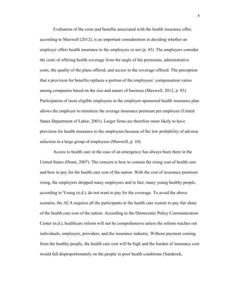 9
Evaluation of the costs and benefits associated with the health insurance offer,
according to Maxwell (2012), is an important consideration in deciding whether an
employer offers health insurance to the employees or not (p. 43). The employers consider
the costs of offering health coverage from the angle of the premiums, administrative
costs, the quality of the plans offered, and access to the coverage offered. The perception
that a provision for benefits replaces a portion of the employees’ compensation varies
among companies based on the size and nature of business (Maxwell, 2012, p. 83).
Participation of more eligible employees in the employer-sponsored health insurance plan
allows the employer to minimize the average insurance premium per employee (United
States Department of Labor, 2001). Larger firms are therefore more likely to have
provision for health insurance to the employees because of the low probability of adverse
selection in a large group of employees (Maxwell, p. 10).
Access to health care in the case of an emergency has always been there in the
United States (Drum, 2007). The concern is how to contain the rising cost of health care
and how to pay for the health care cost of the nation. With the cost of insurance premium
rising, the employers dropped many employees and in fact, many young healthy people,
according to Young (n.d.), do not want to pay for the coverage. To avoid the above
scenario, the ACA requires all the participants in the health care system to pay fair share
of the health care cost of the nation. According to the Democratic Policy Communication
Center (n.d.), healthcare reform will not be comprehensive unless the reform reaches out
individuals, employers, providers, and the insurance industry. Without payment coming
from the healthy people, the health care cost will be high and the burden of insurance cost
would fall disproportionately on the people in poor health conditions (Sandrock,
 
