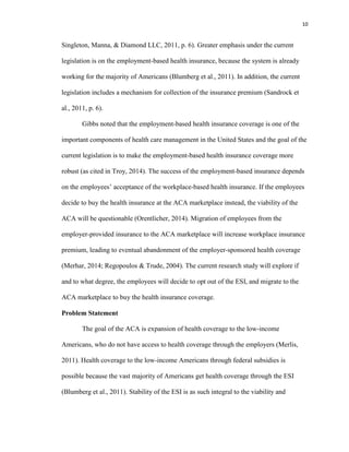 10
Singleton, Manna, & Diamond LLC, 2011, p. 6). Greater emphasis under the current
legislation is on the employment-based health insurance, because the system is already
working for the majority of Americans (Blumberg et al., 2011). In addition, the current
legislation includes a mechanism for collection of the insurance premium (Sandrock et
al., 2011, p. 6).
Gibbs noted that the employment-based health insurance coverage is one of the
important components of health care management in the United States and the goal of the
current legislation is to make the employment-based health insurance coverage more
robust (as cited in Troy, 2014). The success of the employment-based insurance depends
on the employees’ acceptance of the workplace-based health insurance. If the employees
decide to buy the health insurance at the ACA marketplace instead, the viability of the
ACA will be questionable (Orentlicher, 2014). Migration of employees from the
employer-provided insurance to the ACA marketplace will increase workplace insurance
premium, leading to eventual abandonment of the employer-sponsored health coverage
(Merhar, 2014; Regopoulos & Trude, 2004). The current research study will explore if
and to what degree, the employees will decide to opt out of the ESI, and migrate to the
ACA marketplace to buy the health insurance coverage.
Problem Statement
The goal of the ACA is expansion of health coverage to the low-income
Americans, who do not have access to health coverage through the employers (Merlis,
2011). Health coverage to the low-income Americans through federal subsidies is
possible because the vast majority of Americans get health coverage through the ESI
(Blumberg et al., 2011). Stability of the ESI is as such integral to the viability and
 