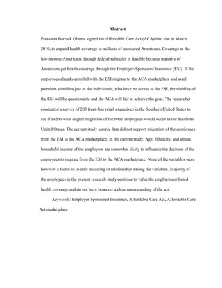 Abstract
President Barrack Obama signed the Affordable Care Act (ACA) into law in March
2010, to expand health coverage to millions of uninsured Americans. Coverage to the
low-income Americans through federal subsidies is feasible because majority of
Americans get health coverage through the Employer-Sponsored Insurance (ESI). If the
employees already enrolled with the ESI migrate to the ACA marketplace and avail
premium subsidies just as the individuals, who have no access to the ESI, the viability of
the ESI will be questionable and the ACA will fail to achieve the goal. The researcher
conducted a survey of 203 front-line retail executives in the Southern United States to
see if and to what degree migration of the retail employees would occur in the Southern
United States. The current study sample data did not support migration of the employees
from the ESI to the ACA marketplace. In the current study, Age, Ethnicity, and annual
household income of the employees are somewhat likely to influence the decision of the
employees to migrate from the ESI to the ACA marketplace. None of the variables were
however a factor in overall modeling of relationship among the variables. Majority of
the employees in the present research study continue to value the employment-based
health coverage and do not have however a clear understanding of the act.
Keywords: Employer-Sponsored Insurance, Affordable Care Act, Affordable Care
Act marketplace
 